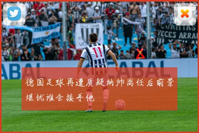 德国足球再遭质疑纳帅离任后前景堪忧谁会接手他
