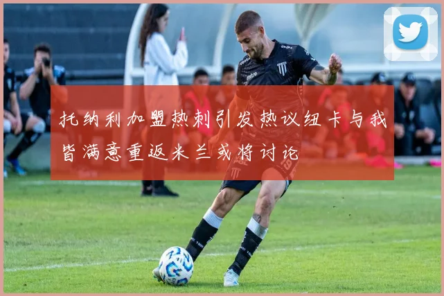 托纳利加盟热刺引发热议纽卡与我皆满意重返米兰或将讨论