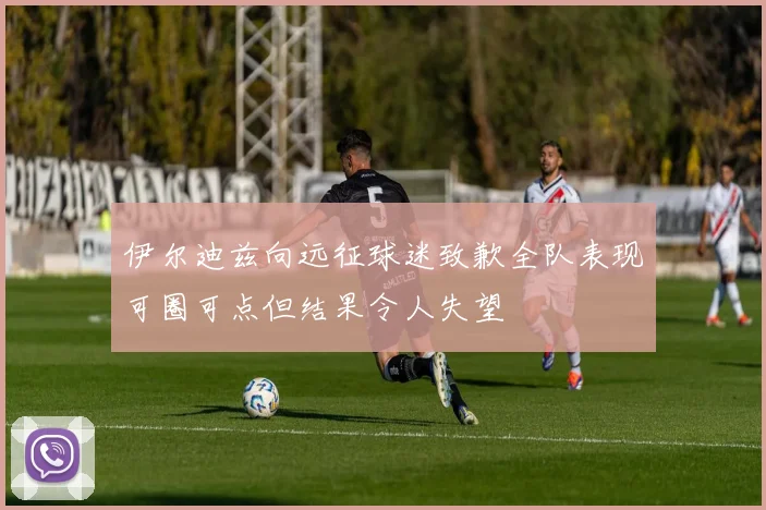 伊尔迪兹向远征球迷致歉全队表现可圈可点但结果令人失望