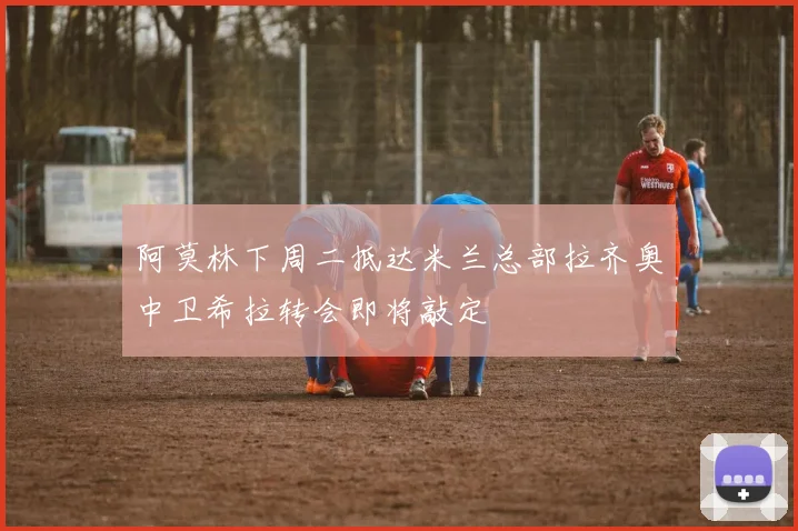 阿莫林下周二抵达米兰总部拉齐奥中卫希拉转会即将敲定