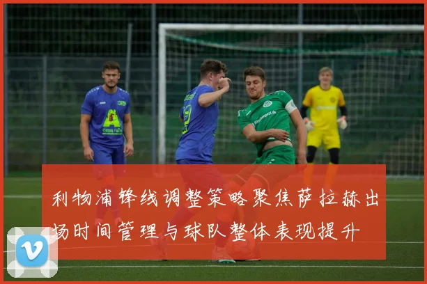 利物浦锋线调整策略聚焦萨拉赫出场时间管理与球队整体表现提升