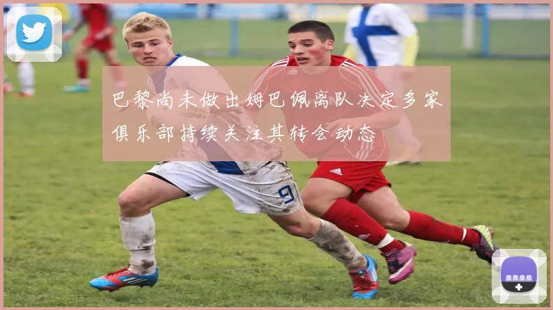 巴黎尚未做出姆巴佩离队决定多家俱乐部持续关注其转会动态