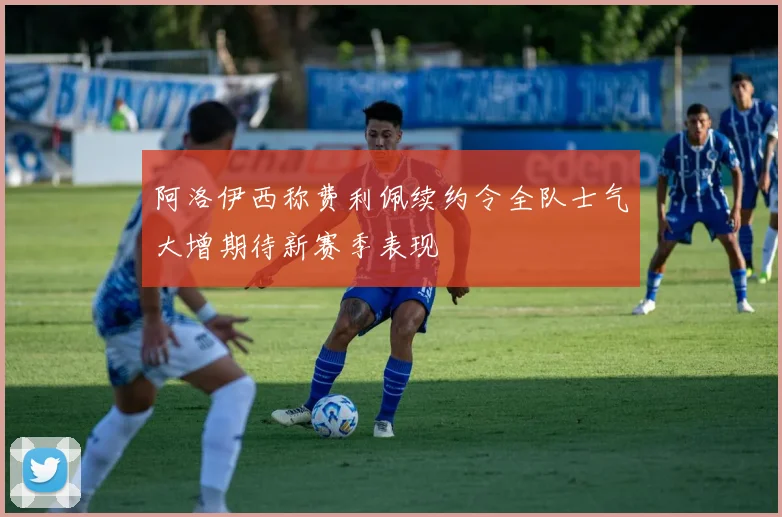 阿洛伊西称费利佩续约令全队士气大增期待新赛季表现