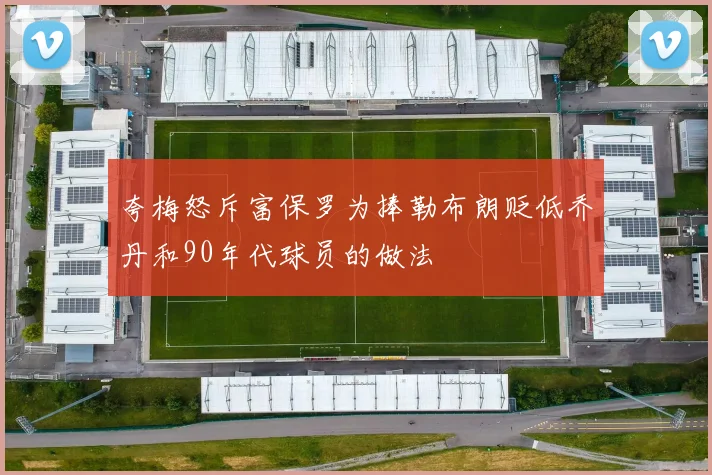 夸梅怒斥富保罗为捧勒布朗贬低乔丹和90年代球员的做法