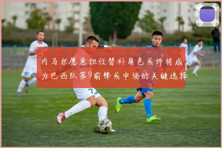 内马尔愿意担任替补角色或许将成为巴西队第9前锋或中场的关键选择