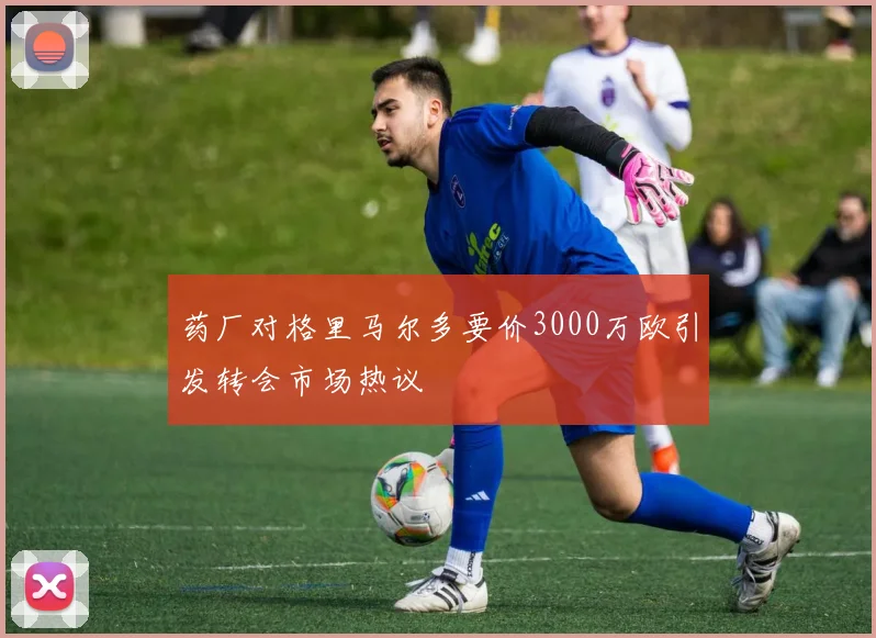 药厂对格里马尔多要价3000万欧引发转会市场热议