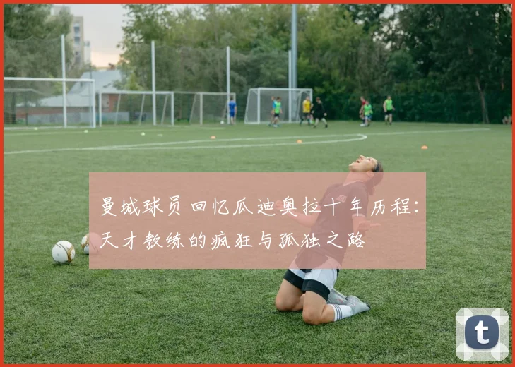 曼城球员回忆瓜迪奥拉十年历程：天才教练的疯狂与孤独之路
