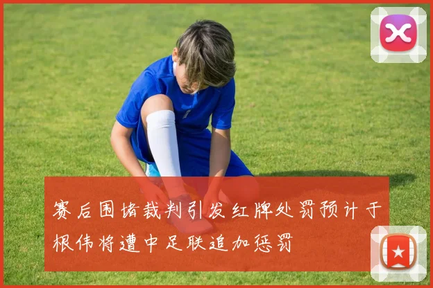 赛后围堵裁判引发红牌处罚预计于根伟将遭中足联追加惩罚