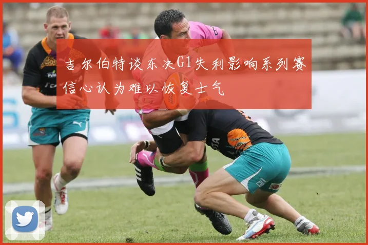 吉尔伯特谈东决G1失利影响系列赛信心认为难以恢复士气