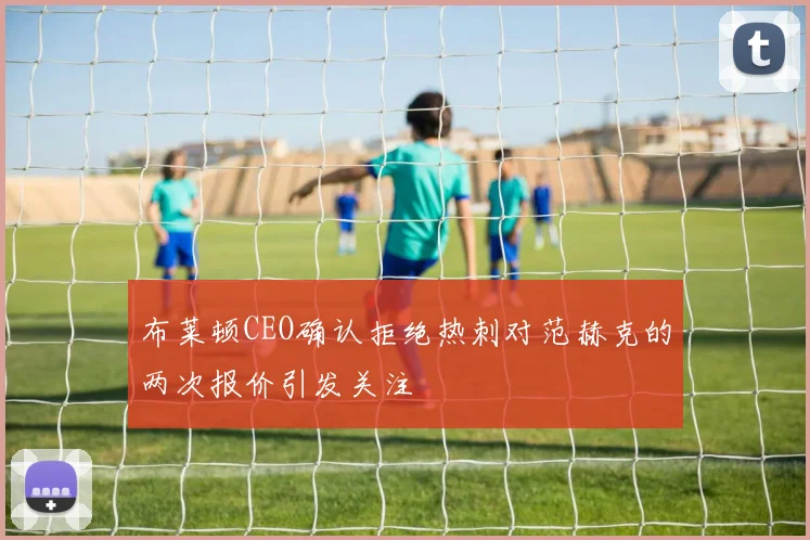 布莱顿CEO确认拒绝热刺对范赫克的两次报价引发关注