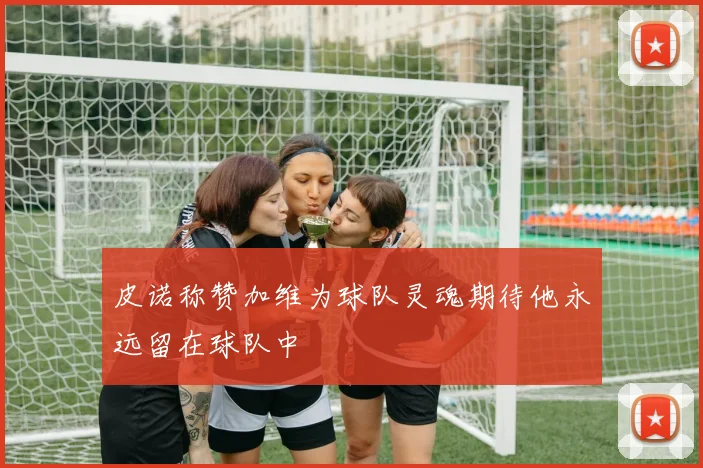 皮诺称赞加维为球队灵魂期待他永远留在球队中