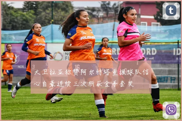 大卫拉亚称赞阿尔特塔重振球队信心自豪连续三次斩获金手套奖