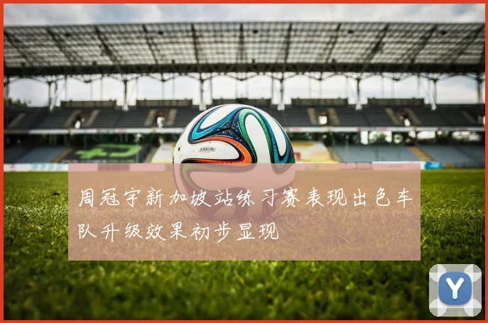 周冠宇新加坡站练习赛表现出色车队升级效果初步显现