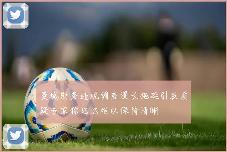 曼城财务违规调查漫长拖延引发质疑专家称记忆难以保持清晰