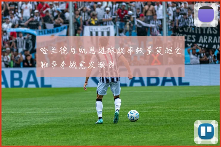 哈兰德与凯恩进球效率较量英超金靴争夺战愈发激烈