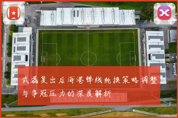 武磊复出后海港锋线轮换策略调整与争冠压力的深度解析