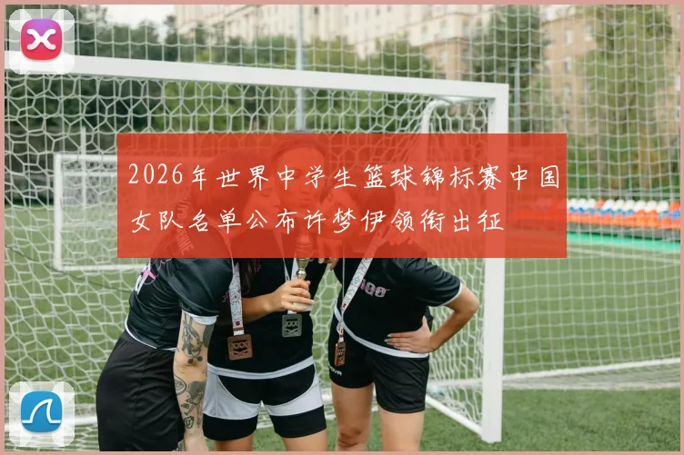 2026年世界中学生篮球锦标赛中国女队名单公布许梦伊领衔出征