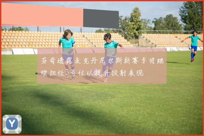 芬奇透露麦克丹尼尔斯新赛季将继续担任3号位以提升投射表现